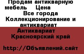 Продам антикварную мебель  › Цена ­ 200 000 - Все города Коллекционирование и антиквариат » Антиквариат   . Красноярский край